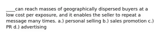 ____can reach masses of geographically dispersed buyers at a low cost per exposure, and it enables the seller to repeat a message many times. a.) personal selling b.) sales promotion c.) PR d.) advertising