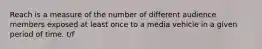 Reach is a measure of the number of different audience members exposed at least once to a media vehicle in a given period of time. t/f