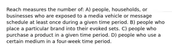 Reach measures the number of: A) people, households, or businesses who are exposed to a media vehicle or message schedule at least once during a given time period. B) people who place a particular brand into their evoked sets. C) people who purchase a product in a given time period. D) people who use a certain medium in a four-week time period.