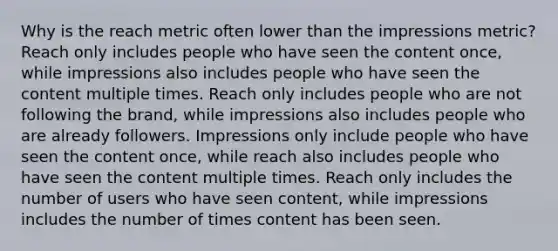 Why is the reach metric often lower than the impressions metric? Reach only includes people who have seen the content once, while impressions also includes people who have seen the content multiple times. Reach only includes people who are not following the brand, while impressions also includes people who are already followers. Impressions only include people who have seen the content once, while reach also includes people who have seen the content multiple times. Reach only includes the number of users who have seen content, while impressions includes the number of times content has been seen.