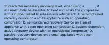 To reach the necessary recovery level, when using a_______, it will most likely be essential to heat and strike the compressor with a rubber mallet to release any refrigerant. A. self-contained recovery device on a small appliance with an operating compressor B. self-contained recovery device on a small appliance with a non-operating compressor C. system-dependent active recovery device with an operational compressor D. passive recovery devices on a small appliance with a non-operating compressor