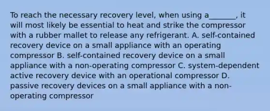 To reach the necessary recovery level, when using a_______, it will most likely be essential to heat and strike the compressor with a rubber mallet to release any refrigerant. A. self-contained recovery device on a small appliance with an operating compressor B. self-contained recovery device on a small appliance with a non-operating compressor C. system-dependent active recovery device with an operational compressor D. passive recovery devices on a small appliance with a non-operating compressor