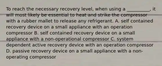 To reach the necessary recovery level, when using a __________, it will most likely be essential to heat and strike the compressor with a rubber mallet to release any refrigerant. A. self contained recovery device on a small appliance with an operation compressor B. self contained recovery device on a small appliance with a non-operational compressor C. system dependent active recovery device with an operation compressor D. passive recovery device on a small appliance with a non-operating compressor