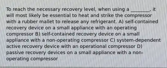 To reach the necessary recovery level, when using a ________, it will most likely be essential to heat and strike the compressor with a rubber mallet to release any refrigerant. A) self-contained recovery device on a small appliance with an operating compressor B) self-contained recovery device on a small appliance with a non-operating compressor C) system-dependent active recovery device with an operational compressor D) passive recovery devices on a small appliance with a non-operating compressor