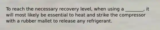 To reach the necessary recovery level, when using a ________, it will most likely be essential to heat and strike the compressor with a rubber mallet to release any refrigerant.