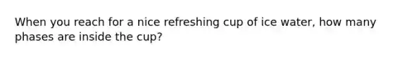 When you reach for a nice refreshing cup of ice water, how many phases are inside the cup?