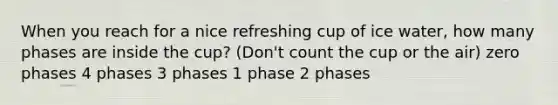 When you reach for a nice refreshing cup of ice water, how many phases are inside the cup? (Don't count the cup or the air) zero phases 4 phases 3 phases 1 phase 2 phases