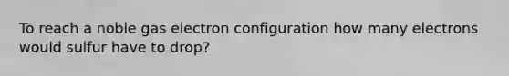 To reach a noble gas electron configuration how many electrons would sulfur have to drop?