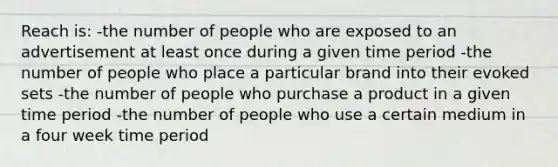 Reach is: -the number of people who are exposed to an advertisement at least once during a given time period -the number of people who place a particular brand into their evoked sets -the number of people who purchase a product in a given time period -the number of people who use a certain medium in a four week time period