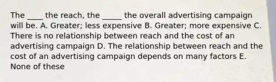 The ____ the reach, the _____ the overall advertising campaign will be. A. Greater; less expensive B. Greater; more expensive C. There is no relationship between reach and the cost of an advertising campaign D. The relationship between reach and the cost of an advertising campaign depends on many factors E. None of these