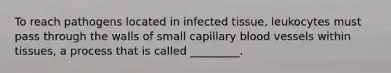 To reach pathogens located in infected tissue, leukocytes must pass through the walls of small capillary blood vessels within tissues, a process that is called _________.