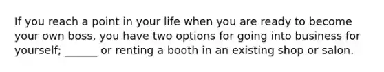 If you reach a point in your life when you are ready to become your own boss, you have two options for going into business for yourself; ______ or renting a booth in an existing shop or salon.