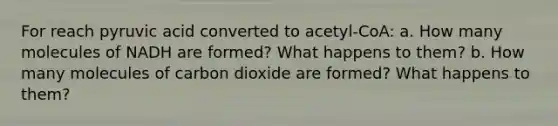 For reach pyruvic acid converted to acetyl-CoA: a. How many molecules of NADH are formed? What happens to them? b. How many molecules of carbon dioxide are formed? What happens to them?