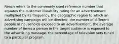 Reach refers to the commonly used reference number that equates the customer likeability rating for an advertisement multiplied by its frequency. the geographic region to which an advertising campaign will be directed. the number of different people or households exposed to an advertisement. the average number of times a person in the target audience is exposed to the advertising message. the percentage of television sets tuned to a particular program.