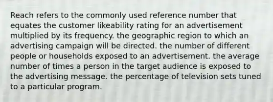 Reach refers to the commonly used reference number that equates the customer likeability rating for an advertisement multiplied by its frequency. the geographic region to which an advertising campaign will be directed. the number of different people or households exposed to an advertisement. the average number of times a person in the target audience is exposed to the advertising message. the percentage of television sets tuned to a particular program.