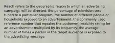 Reach refers to the geographic region to which an advertising campaign will be directed. the percentage of television sets tuned to a particular program. the number of different people or households exposed to an advertisement. the commonly used reference number that equates the customer likeability rating for an advertisement multiplied by its frequency. the average number of times a person in the target audience is exposed to the advertising message.