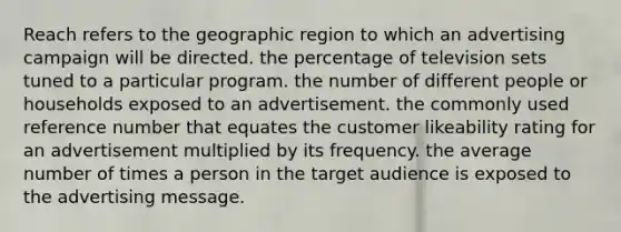 Reach refers to the geographic region to which an advertising campaign will be directed. the percentage of television sets tuned to a particular program. the number of different people or households exposed to an advertisement. the commonly used reference number that equates the customer likeability rating for an advertisement multiplied by its frequency. the average number of times a person in the target audience is exposed to the advertising message.