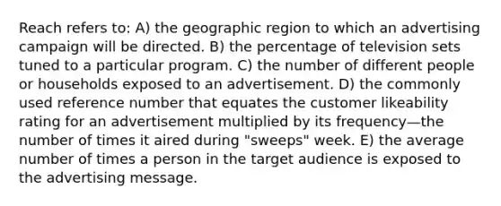 Reach refers to: A) the geographic region to which an advertising campaign will be directed. B) the percentage of television sets tuned to a particular program. C) the number of different people or households exposed to an advertisement. D) the commonly used reference number that equates the customer likeability rating for an advertisement multiplied by its frequency—the number of times it aired during "sweeps" week. E) the average number of times a person in the target audience is exposed to the advertising message.