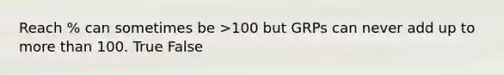 Reach % can sometimes be >100 but GRPs can never add up to more than 100. True False