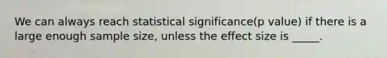 We can always reach statistical significance(p value) if there is a large enough sample size, unless the effect size is _____.