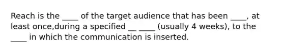 Reach is the ____ of the target audience that has been ____, at least once,during a specified __ ____ (usually 4 weeks), to the ____ in which the communication is inserted.