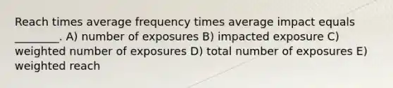 Reach times average frequency times average impact equals ________. A) number of exposures B) impacted exposure C) weighted number of exposures D) total number of exposures E) weighted reach