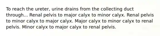 To reach the ureter, urine drains from the collecting duct through... Renal pelvis to major calyx to minor calyx. Renal pelvis to minor calyx to major calyx. Major calyx to minor calyx to renal pelvis. Minor calyx to major calyx to renal pelvis.