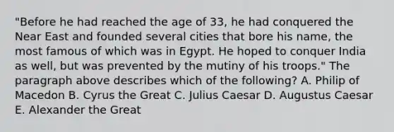 "Before he had reached the age of 33, he had conquered the Near East and founded several cities that bore his name, the most famous of which was in Egypt. He hoped to conquer India as well, but was prevented by the mutiny of his troops." The paragraph above describes which of the following? A. Philip of Macedon B. Cyrus the Great C. <a href='https://www.questionai.com/knowledge/kBCQHlJX0G-julius-caesar' class='anchor-knowledge'>julius caesar</a> D. Augustus Caesar E. Alexander the Great