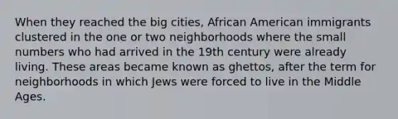 When they reached the big cities, African American immigrants clustered in the one or two neighborhoods where the small numbers who had arrived in the 19th century were already living. These areas became known as ghettos, after the term for neighborhoods in which Jews were forced to live in the Middle Ages.