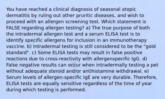 You have reached a clinical diagnosis of seasonal atopic dermatitis by ruling out other pruritic diseases, and wish to proceed with an allergen screening test. Which statement is FALSE regarding allergen testing? a) The true purpose of both the intradermal allergen test and a serum ELISA test is to identify specific allergens for inclusion in an immunotherapy vaccine. b) Intradermal testing is still considered to be the "gold standard". c) Some ELISA tests may result in false positive reactions due to cross‐reactivity with allergenspecific IgG. d) False negative results can occur when intradermally testing a pet without adequate steroid and/or antihistamine withdrawal. e) Serum levels of allergen‐specific IgE are very durable. Therefore, ELISA tests are equally sensitive regardless of the time of year during which testing is performed.