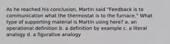 As he reached his conclusion, Martin said "Feedback is to communication what the thermostat is to the furnace." What type of supporting material is Martin using here? a. an operational definition b. a definition by example c. a literal analogy d. a figurative analogy