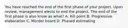 You have reached the end of the first phase of your project. Upon review, management elects to end the project. The end of the first phase is also know as what? A. Kill point B. Progressive elaboration C. Murder board D. Phased estimating