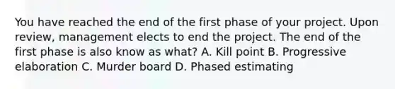 You have reached the end of the first phase of your project. Upon review, management elects to end the project. The end of the first phase is also know as what? A. Kill point B. Progressive elaboration C. Murder board D. Phased estimating