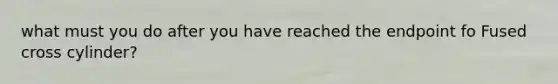 what must you do after you have reached the endpoint fo Fused cross cylinder?