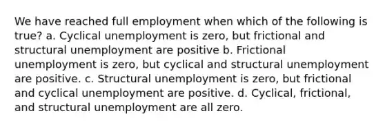 We have reached full employment when which of the following is true? a. Cyclical unemployment is zero, but frictional and structural unemployment are positive b. Frictional unemployment is zero, but cyclical and structural unemployment are positive. c. Structural unemployment is zero, but frictional and cyclical unemployment are positive. d. Cyclical, frictional, and structural unemployment are all zero.