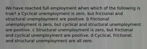 We have reached full employment when which of the following is true? a Cyclical unemployment is zero, but frictional and structural unemployment are positive. b Frictional unemployment is zero, but cyclical and structural unemployment are positive. c Structural unemployment is zero, but frictional and cyclical unemployment are positive. d Cyclical, frictional, and structural unemployment are all zero.