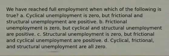 We have reached full employment when which of the following is true? a. Cyclical unemployment is zero, but frictional and structural unemployment are positive. b. Frictional unemployment is zero, but cyclical and structural unemployment are positive. c. Structural unemployment is zero, but frictional and cyclical unemployment are positive. d. Cyclical, frictional, and structural unemployment are all zero.