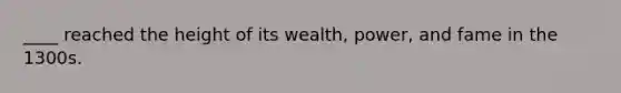 ____ reached the height of its wealth, power, and fame in the 1300s.