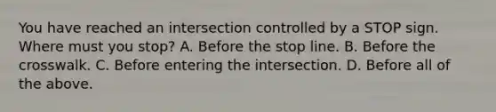 You have reached an intersection controlled by a STOP sign. Where must you stop? A. Before the stop line. B. Before the crosswalk. C. Before entering the intersection. D. Before all of the above.