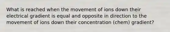 What is reached when the movement of ions down their electrical gradient is equal and opposite in direction to the movement of ions down their concentration (chem) gradient?