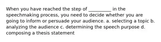 When you have reached the step of __________ in the speechmaking process, you need to decide whether you are going to inform or persuade your audience. a. selecting a topic b. analyzing the audience c. determining the speech purpose d. composing a thesis statement