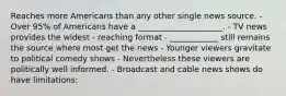 Reaches more Americans than any other single news source. - Over 95% of Americans have a _____________________. - TV news provides the widest - reaching format - ____________ still remains the source where most get the news - Younger viewers gravitate to political comedy shows - Nevertheless these viewers are politically well informed. - Broadcast and cable news shows do have limitations: