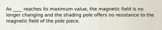 As ____ reaches its maximum value, the magnetic field is no longer changing and the shading pole offers no resistance to the magnetic field of the pole piece.