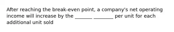 After reaching the break-even point, a company's net operating income will increase by the _______ ________ per unit for each additional unit sold