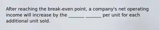 After reaching the break-even point, a company's net operating income will increase by the _______ _______ per unit for each additional unit sold.