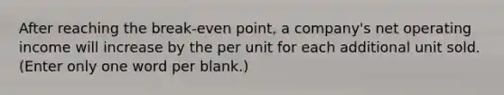 After reaching the break-even point, a company's net operating income will increase by the per unit for each additional unit sold. (Enter only one word per blank.)