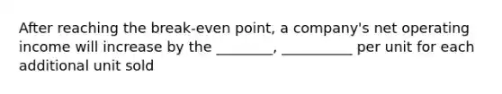 After reaching the break-even point, a company's net operating income will increase by the ________, __________ per unit for each additional unit sold