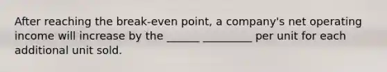 After reaching the break-even point, a company's net operating income will increase by the ______ _________ per unit for each additional unit sold.