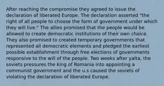 After reaching the compromise they agreed to issue the declaration of liberated Europe. The declaration asserted "the right of all people to choose the form of government under which they will live." The allies promised that the people would be allowed to create democratic institutions of their own choice. They also promised to created temporary governments that represented all democratic elements and pledged the earliest possible establishment through free elections of governments responsive to the will of the people. Two weeks after yalta, the soviets pressures the king of Romania into appointing a communist government and the u.s caused the soviets of violating the declaration of liberated Europe.