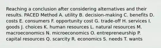 Reaching a conclusion after considering alternatives and their results. PACED Method A. utility B. decision-making C. benefits D. costs E. consumers F. opportunity cost G. trade-off H. services I. goods J. choices K. human resources L. natural resources M. macroeconomics N. microeconomics O. entrepreneurship P. capital resources Q. scarcity R. economics S. needs T. wants